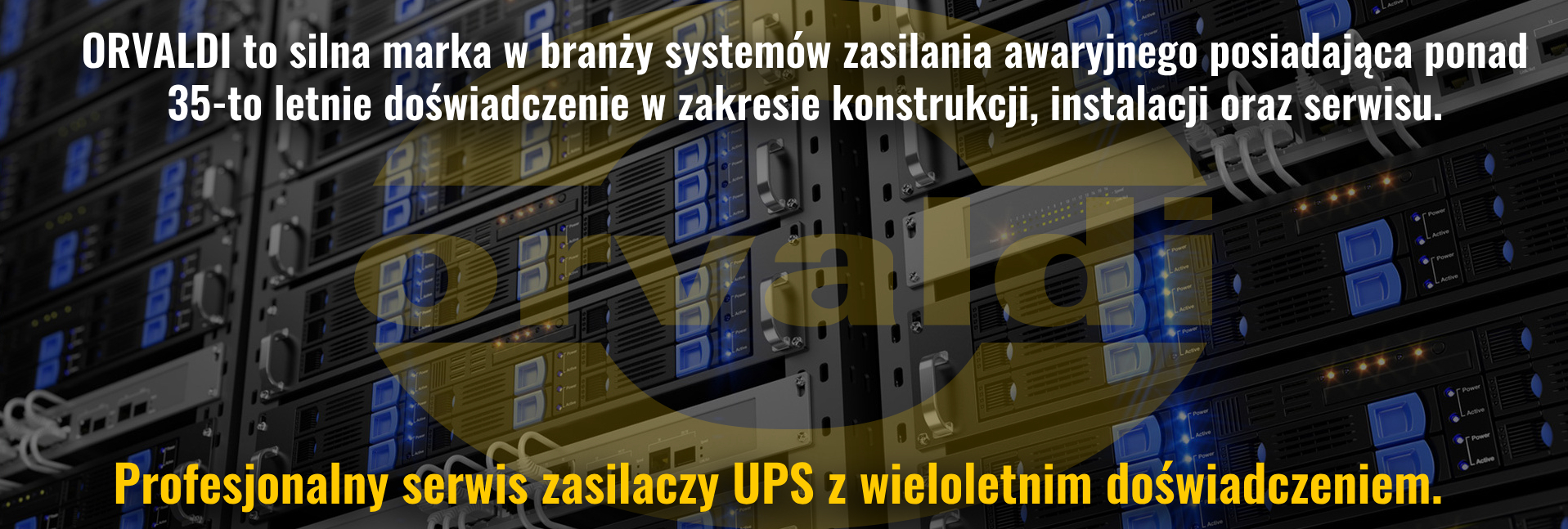 ORVALDI to silna marka w branży systemów zasilania awaryjnego posiadająca ponad 30-to letnie doświadczenie w zakresie konstrukcji, instalacji oraz serwisu.  Profesjonalny serwis zasilaczy UPS z wieloletnim doświadczeniem.